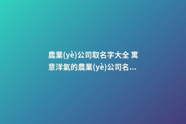 農業(yè)公司取名字大全 寓意洋氣的農業(yè)公司名稱,起名之家